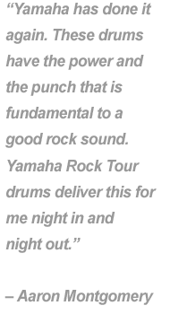 "Yamaha has done it again. These drums have the power and the punch that is fundamental to a good rock sound. Yamaha Rock Tour drums deliver this for me night in and night out." - Aaron Montgomery.