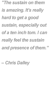 "The sustain on theim is amazing. It's really hard to get a good sustain, especially out of a ten inch tom. I can really feel the sustain and presence of them." - Chris Dalley.