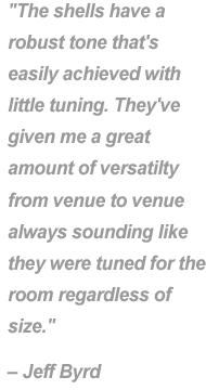 "The shells have a robust tone that's easily achieved with little tuning. They've given me a great amout of versability from venue to venue always sounding like they were tuned for the room reguardless of size." - Jeff Byrd.