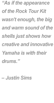 "As if the appearance of the Rock Tour Kit wasn't enough, the big and warm sound shells just shows how creative and innovative Yamaha is with their drums." - Justin Sims.