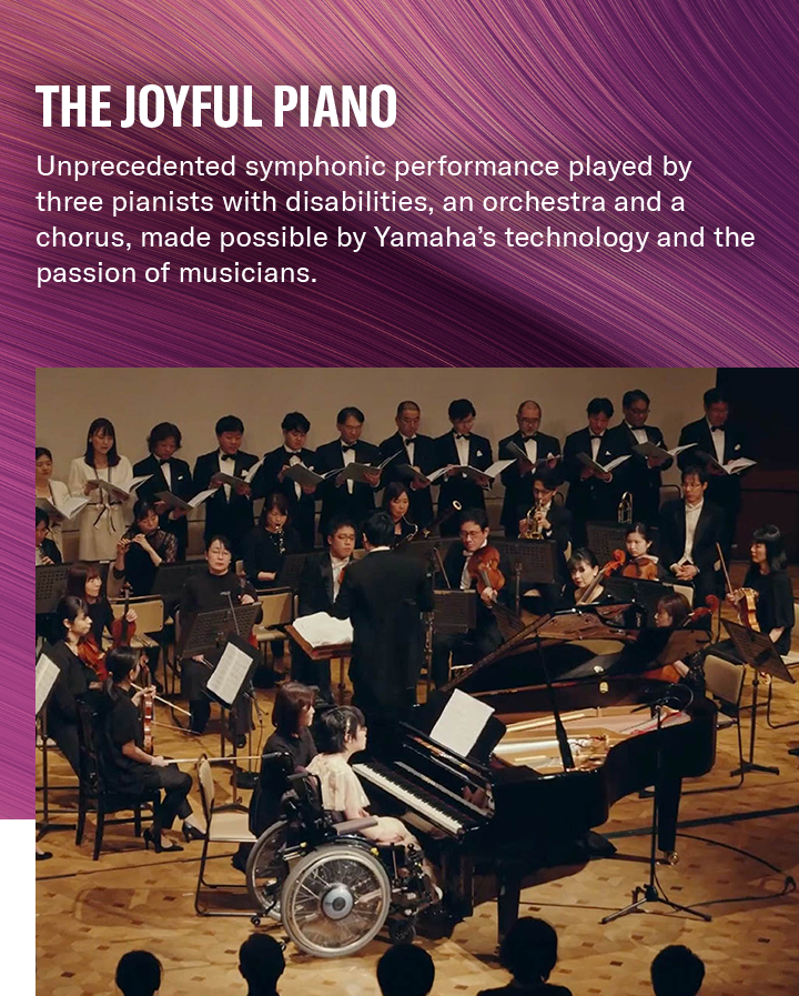 [ Main visual ] The Joyful Piano: Unprecedented symphonic performance played by three pianists with disabilities, an orchestra and a chorus, made possible by Yamaha’s technology and the passion of musicians.